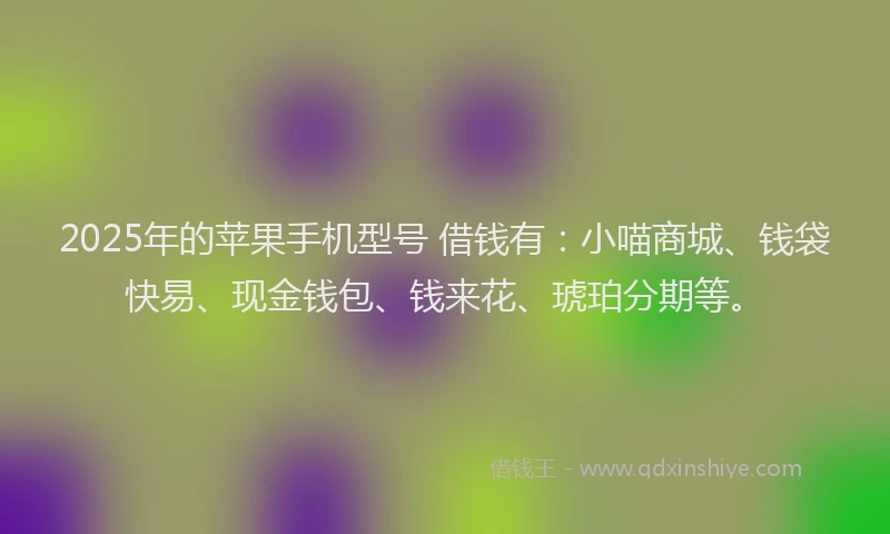 2025年的苹果手机型号 借钱有：小喵商城、钱袋快易、现金钱包、钱来花、琥珀分期等。