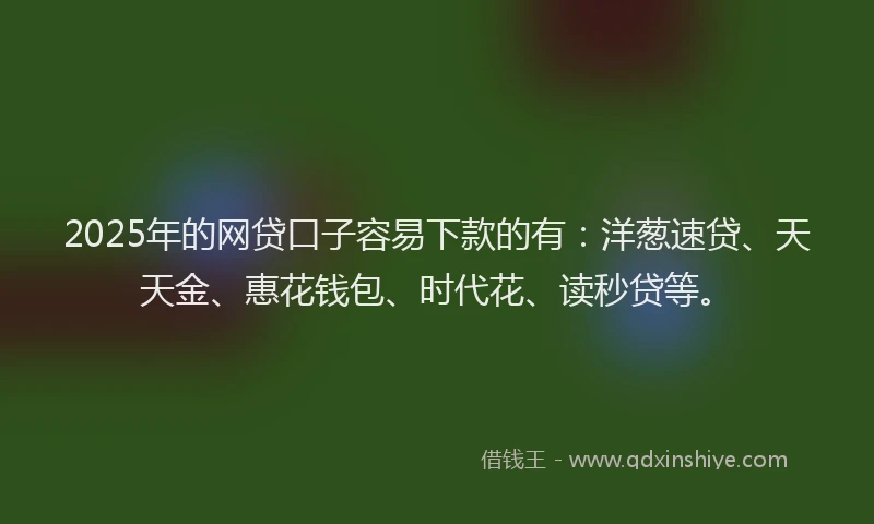 2025年的网贷口子容易下款的有：洋葱速贷、天天金、惠花钱包、时代花、读秒贷等。