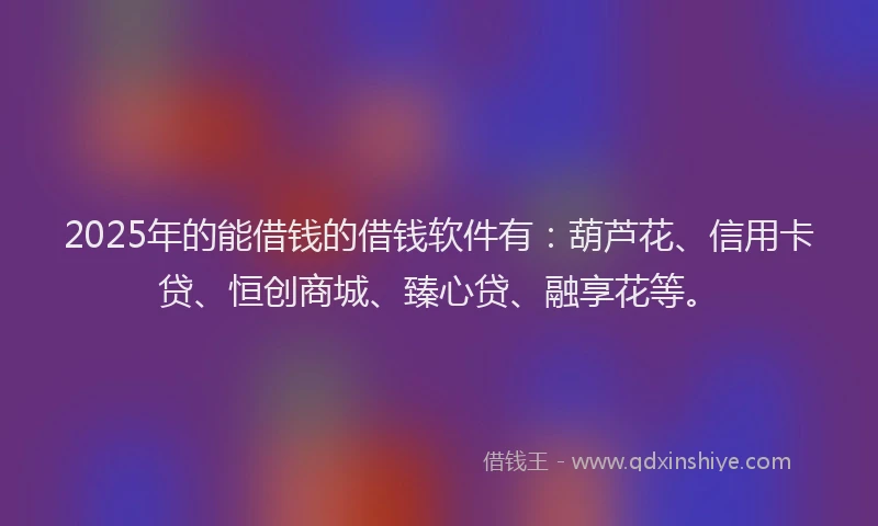 2025年的能借钱的借钱软件有：葫芦花、信用卡贷、恒创商城、臻心贷、融享花等。