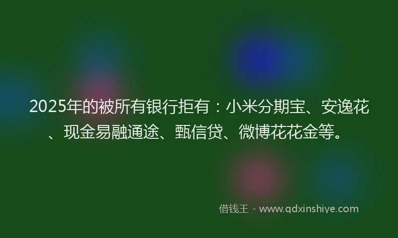 2025年的被所有银行拒有：小米分期宝、安逸花、现金易融通途、甄信贷、微博花花金等。
