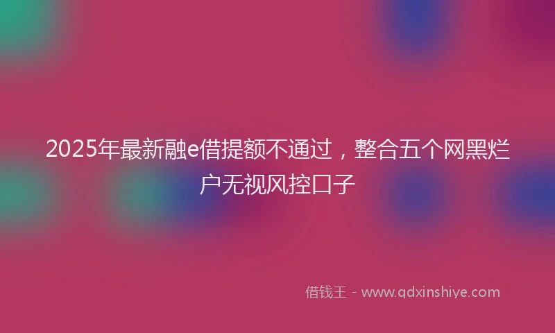 2025年最新融e借提额不通过，整合五个网黑烂户无视风控口子