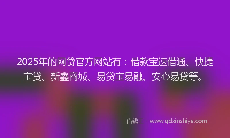 2025年的网贷官方网站有：借款宝速借通、快捷宝贷、新鑫商城、易贷宝易融、安心易贷等。