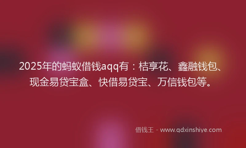 2025年的蚂蚁借钱aqq有：桔享花、鑫融钱包、现金易贷宝盒、快借易贷宝、万信钱包等。