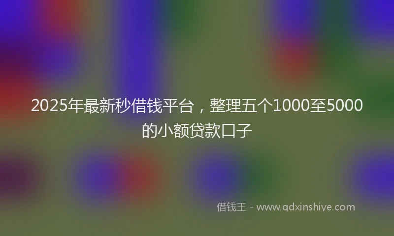 2025年最新秒借钱平台，整理五个1000至5000的小额贷款口子