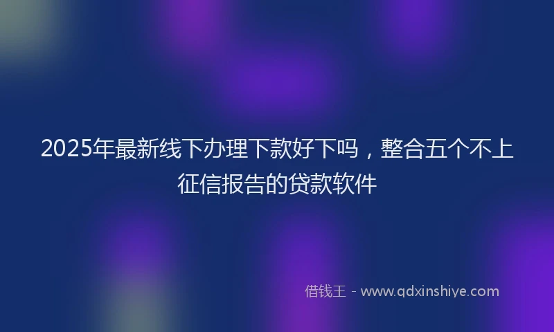 2025年最新线下办理下款好下吗，整合五个不上征信报告的贷款软件