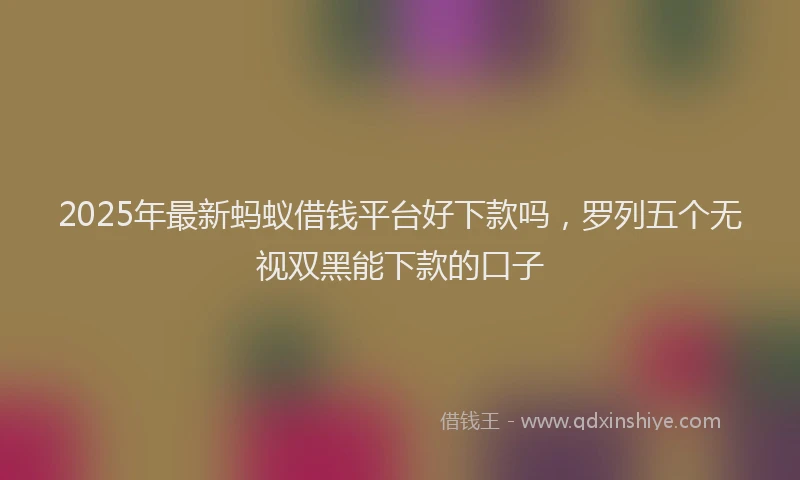 2025年最新蚂蚁借钱平台好下款吗，罗列五个无视双黑能下款的口子