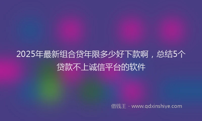 2025年最新组合贷年限多少好下款啊，总结5个贷款不上诚信平台的软件