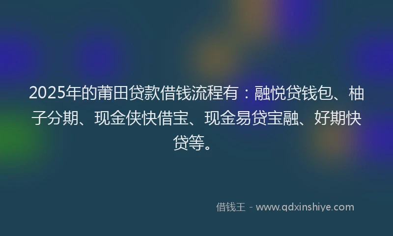 2025年的莆田贷款借钱流程有：融悦贷钱包、柚子分期、现金侠快借宝、现金易贷宝融、好期快贷等。
