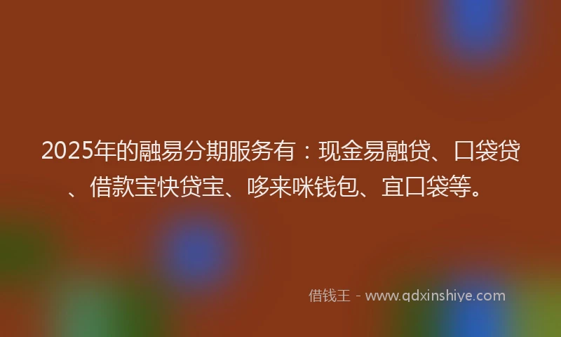2025年的融易分期服务有：现金易融贷、口袋贷、借款宝快贷宝、哆来咪钱包、宜口袋等。
