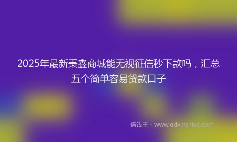 2025年最新秉鑫商城能无视征信秒下款吗，汇总五个简单容易贷款口子