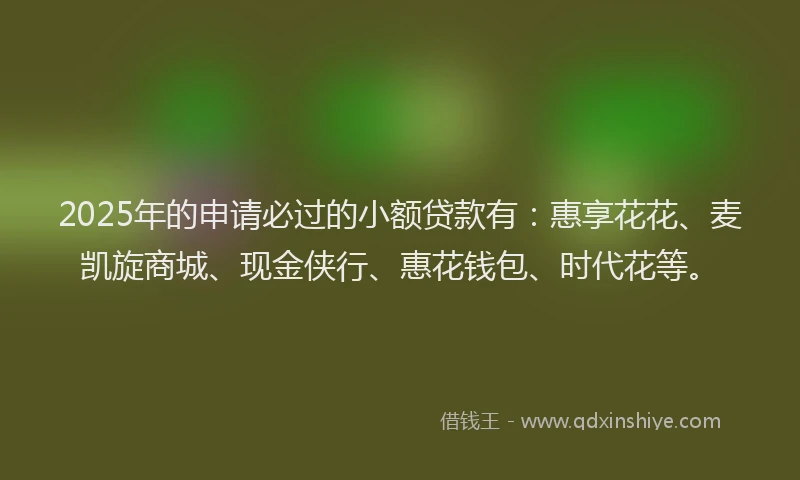 2025年的申请必过的小额贷款有：惠享花花、麦凯旋商城、现金侠行、惠花钱包、时代花等。