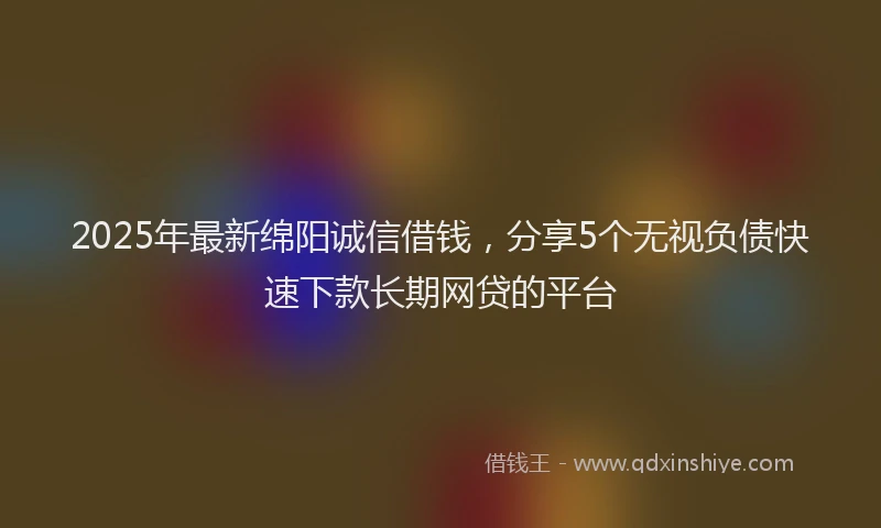 2025年最新绵阳诚信借钱，分享5个无视负债快速下款长期网贷的平台