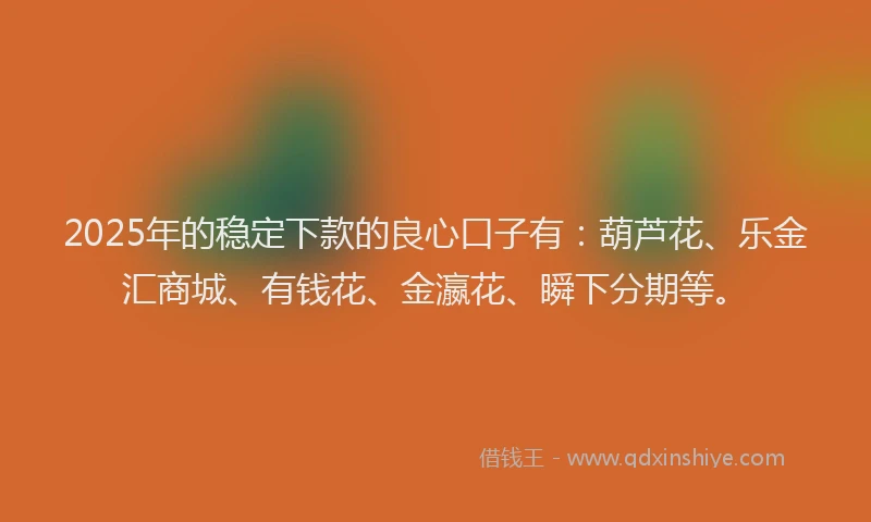 2025年的稳定下款的良心口子有：葫芦花、乐金汇商城、有钱花、金瀛花、瞬下分期等。