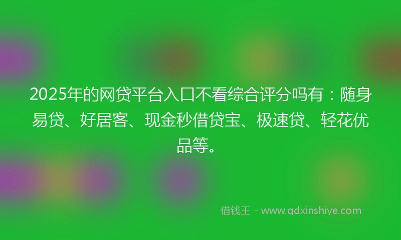 2025年的网贷平台入口不看综合评分吗有：随身易贷、好居客、现金秒借贷宝、极速贷、轻花优品等。
