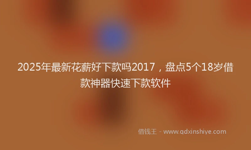 2025年最新花薪好下款吗2017，盘点5个18岁借款神器快速下款软件