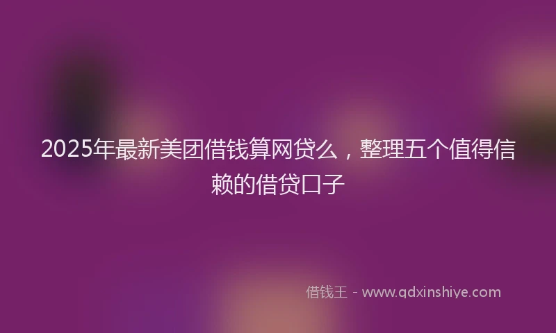 2025年最新美团借钱算网贷么，整理五个值得信赖的借贷口子