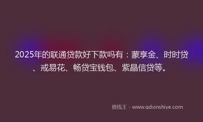 2025年的联通贷款好下款吗有：蒙享金、时时贷、戒易花、畅贷宝钱包、紫晶信贷等。