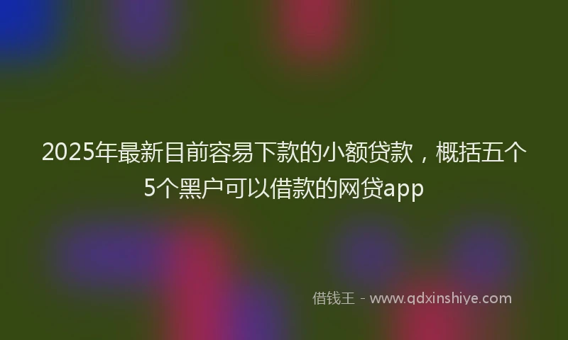 2025年最新目前容易下款的小额贷款，概括五个5个黑户可以借款的网贷app