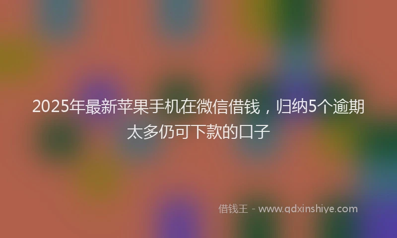 2025年最新苹果手机在微信借钱，归纳5个逾期太多仍可下款的口子