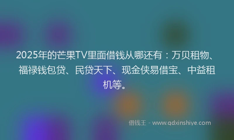 2025年的芒果TV里面借钱从哪还有：万贝租物、福禄钱包贷、民贷天下、现金侠易借宝、中益租机等。