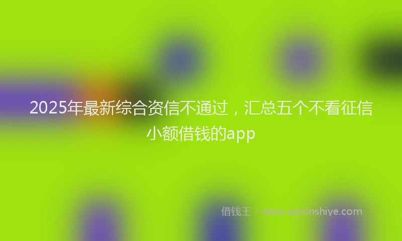 2025年最新综合资信不通过，汇总五个不看征信小额借钱的app