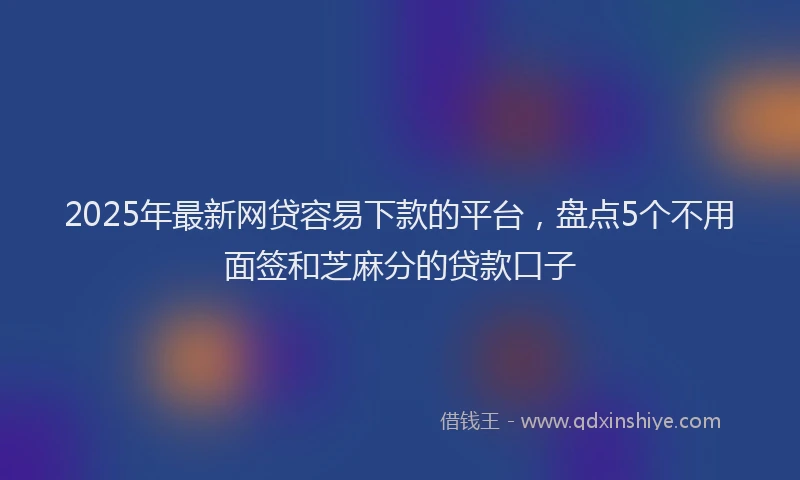 2025年最新网贷容易下款的平台，盘点5个不用面签和芝麻分的贷款口子