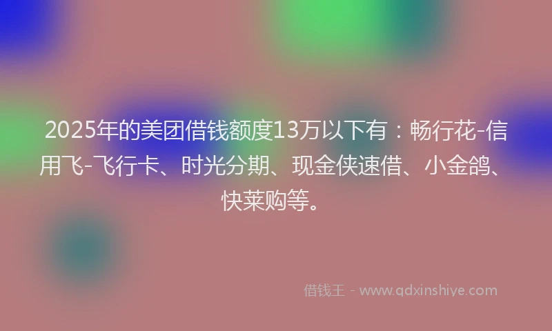 2025年的美团借钱额度13万以下有：畅行花-信用飞-飞行卡、时光分期、现金侠速借、小金鸽、快莱购等。