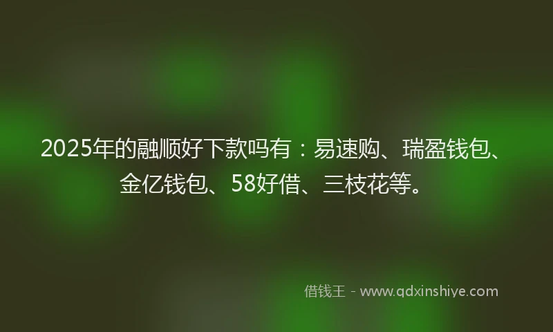 2025年的融顺好下款吗有：易速购、瑞盈钱包、金亿钱包、58好借、三枝花等。