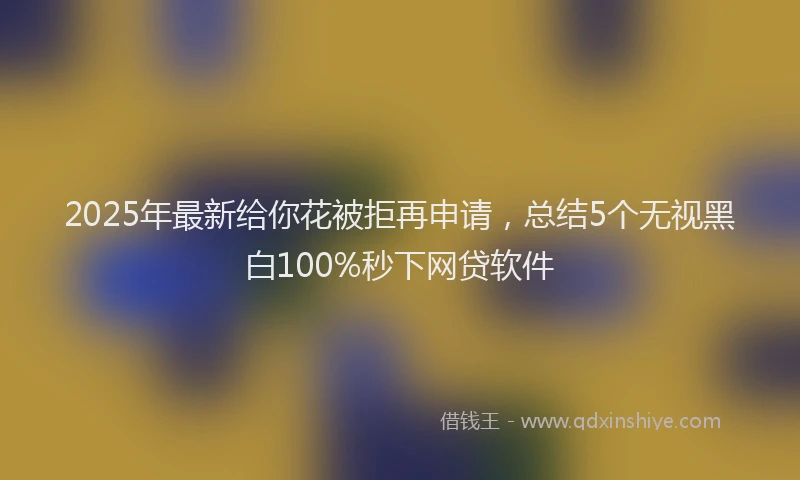 2025年最新给你花被拒再申请，总结5个无视黑白100%秒下网贷软件