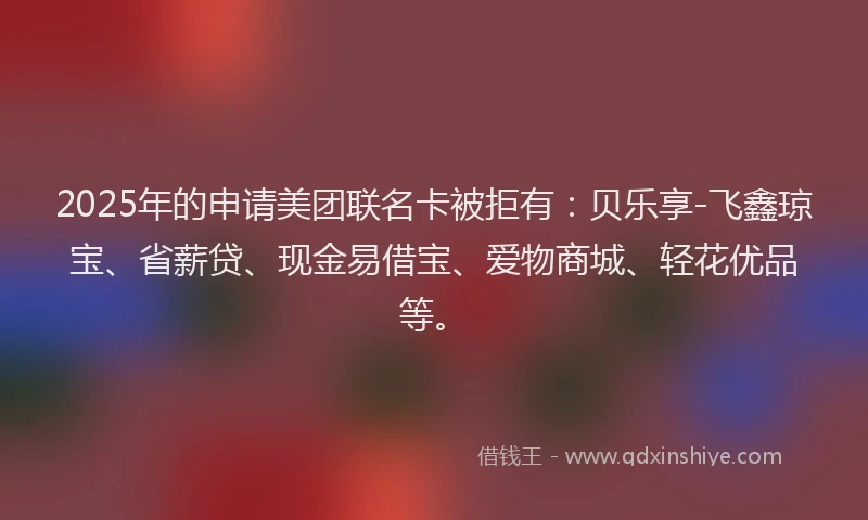 2025年的申请美团联名卡被拒有：贝乐享-飞鑫琼宝、省薪贷、现金易借宝、爱物商城、轻花优品等。