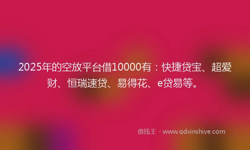 2025年的空放平台借10000有：快捷贷宝、超爱财、恒瑞速贷、易得花、e贷易等。
