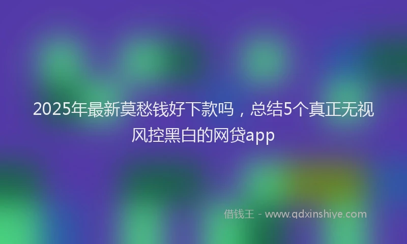 2025年最新莫愁钱好下款吗，总结5个真正无视风控黑白的网贷app