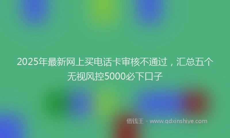 2025年最新网上买电话卡审核不通过，汇总五个无视风控5000必下口子