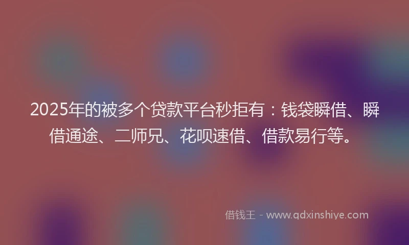 2025年的被多个贷款平台秒拒有：钱袋瞬借、瞬借通途、二师兄、花呗速借、借款易行等。