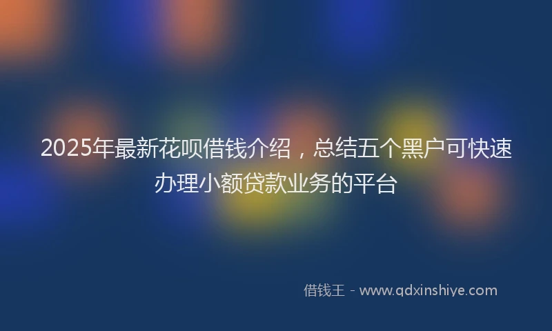 2025年最新花呗借钱介绍，总结五个黑户可快速办理小额贷款业务的平台