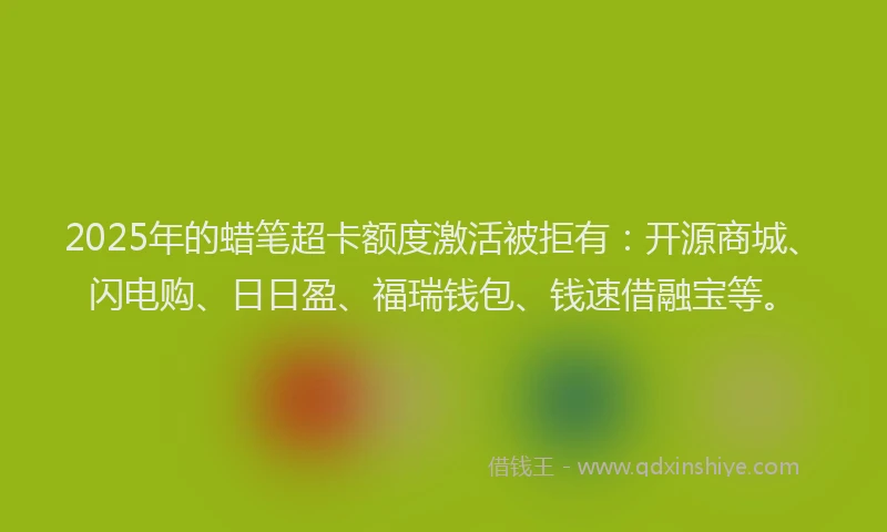 2025年的蜡笔超卡额度激活被拒有：开源商城、闪电购、日日盈、福瑞钱包、钱速借融宝等。