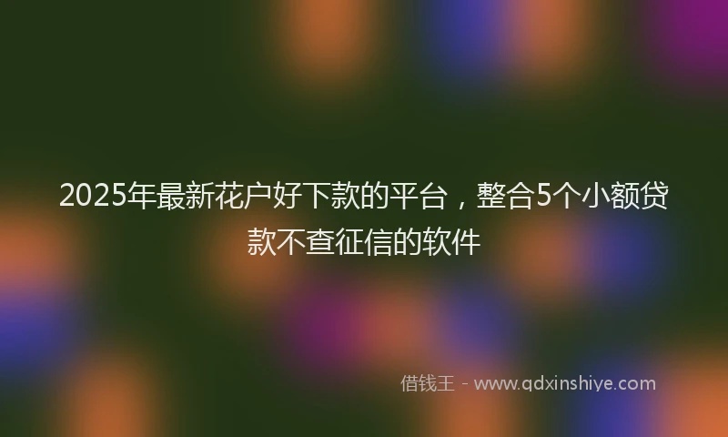 2025年最新花户好下款的平台，整合5个小额贷款不查征信的软件
