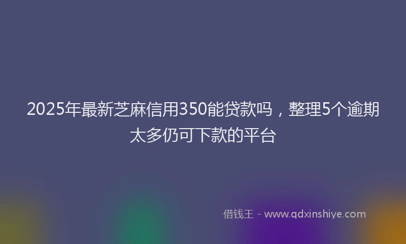 2025年最新芝麻信用350能贷款吗，整理5个逾期太多仍可下款的平台