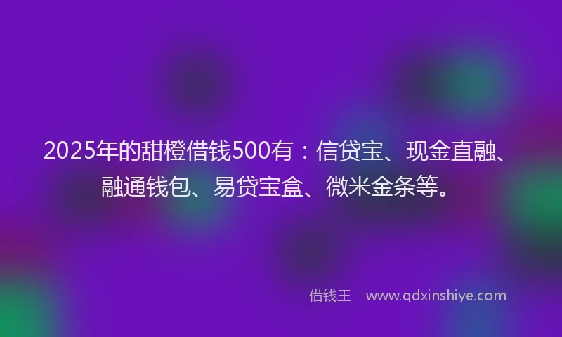 2025年的甜橙借钱500有：信贷宝、现金直融、融通钱包、易贷宝盒、微米金条等。