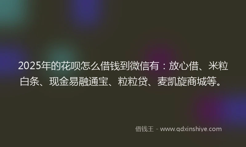 2025年的花呗怎么借钱到微信有：放心借、米粒白条、现金易融通宝、粒粒贷、麦凯旋商城等。