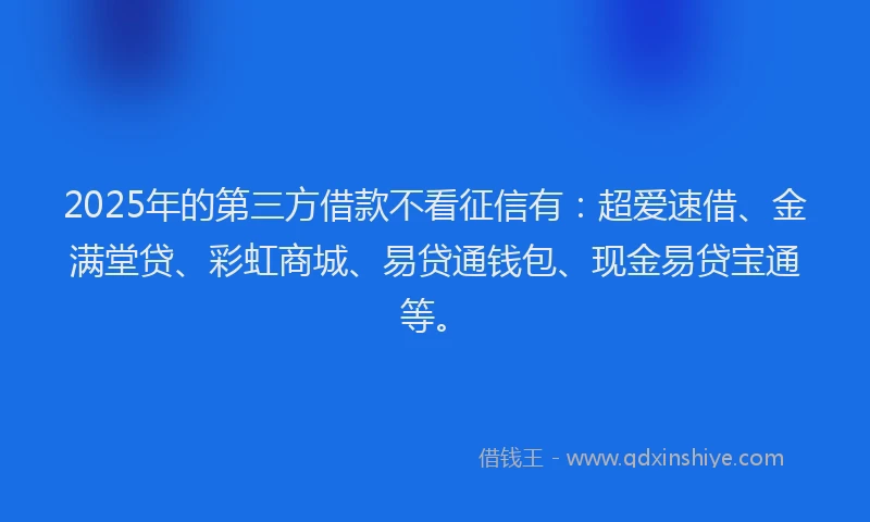2025年的第三方借款不看征信有：超爱速借、金满堂贷、彩虹商城、易贷通钱包、现金易贷宝通等。