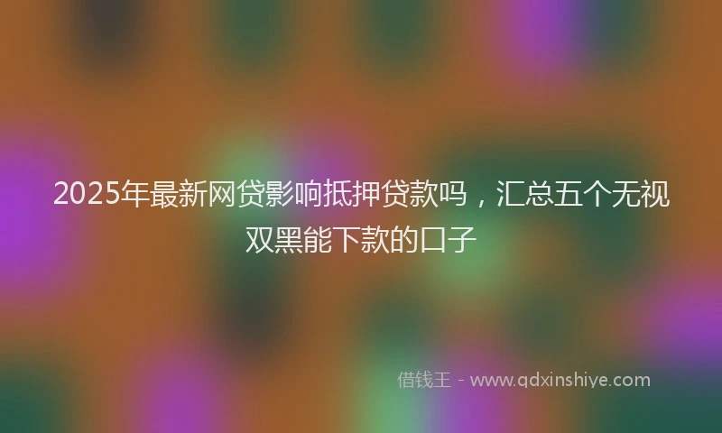 2025年最新网贷影响抵押贷款吗，汇总五个无视双黑能下款的口子
