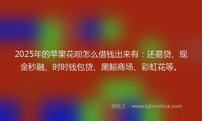 2025年的苹果花呗怎么借钱出来有：还易贷、现金秒融、时时钱包贷、黑鲸商场、彩虹花等。