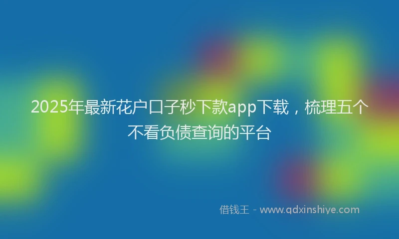 2025年最新花户口子秒下款app下载，梳理五个不看负债查询的平台