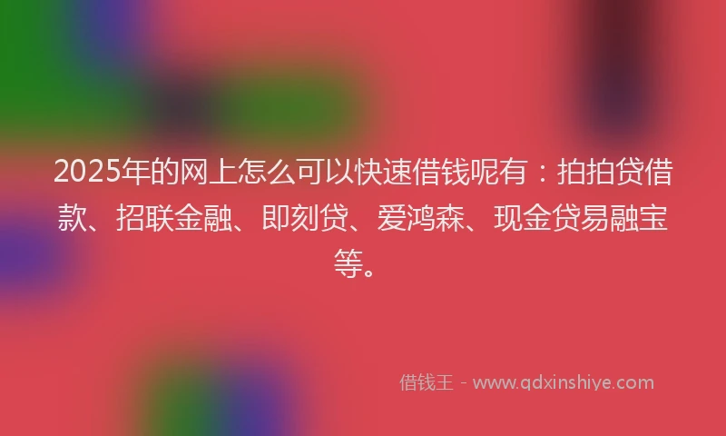 2025年的网上怎么可以快速借钱呢有：拍拍贷借款、招联金融、即刻贷、爱鸿森、现金贷易融宝等。