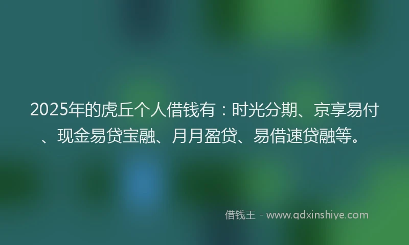2025年的虎丘个人借钱有：时光分期、京享易付、现金易贷宝融、月月盈贷、易借速贷融等。