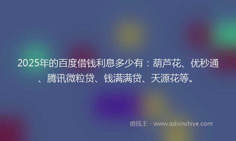 2025年的百度借钱利息多少有：葫芦花、优秒通、腾讯微粒贷、钱满满贷、天源花等。