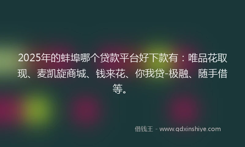 2025年的蚌埠哪个贷款平台好下款有：唯品花取现、麦凯旋商城、钱来花、你我贷-极融、随手借等。