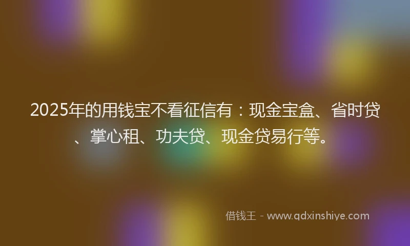 2025年的用钱宝不看征信有：现金宝盒、省时贷、掌心租、功夫贷、现金贷易行等。