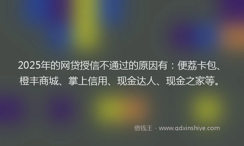 2025年的网贷授信不通过的原因有：便荔卡包、橙丰商城、掌上信用、现金达人、现金之家等。